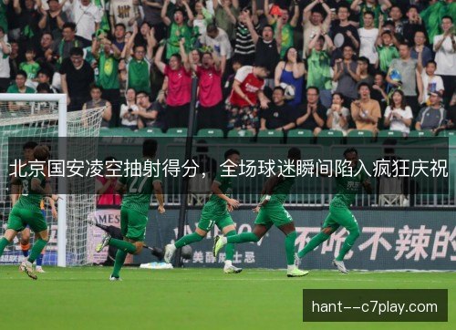 北京国安凌空抽射得分，全场球迷瞬间陷入疯狂庆祝